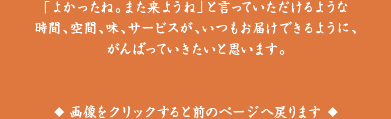 「よかったね。また来ようね」といっていただdけるような時間、空間、味、サービスが、いつもお届けできるように、がんばっていきたいと思います。