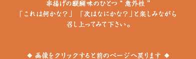 串揚げの醍醐味のひとつ「意外性」「これは何かな？」「次はなにかな？」と楽しみながら召し上がってみてください。